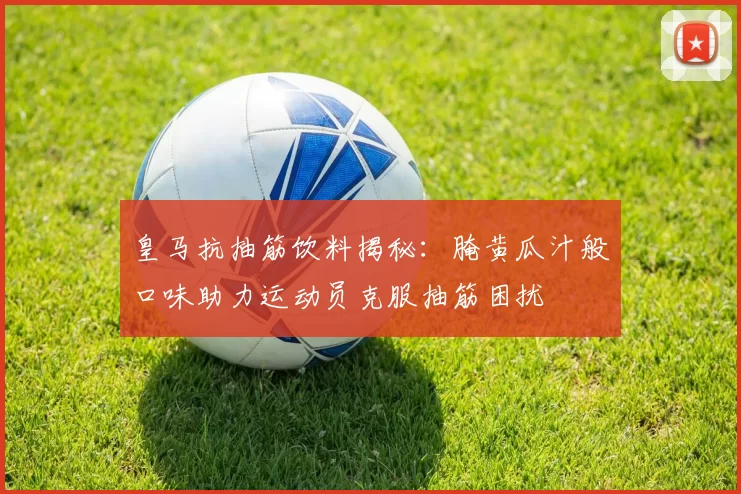 皇马抗抽筋饮料揭秘：腌黄瓜汁般口味助力运动员克服抽筋困扰
