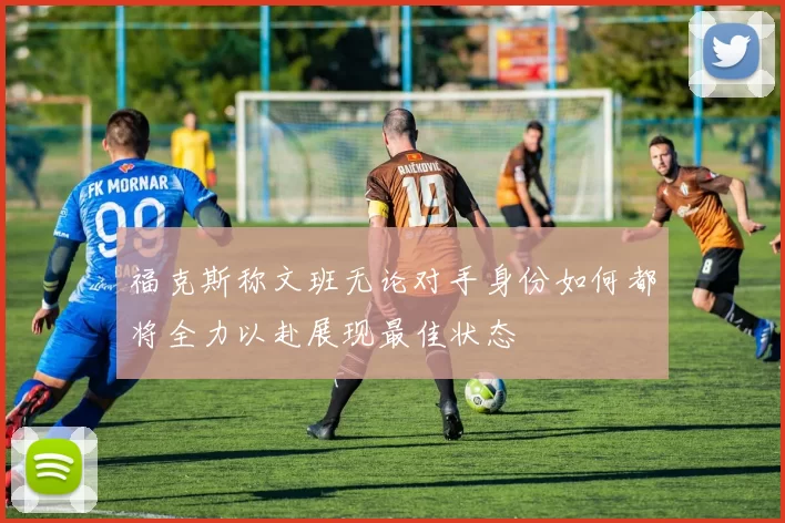 福克斯称文班无论对手身份如何都将全力以赴展现最佳状态
