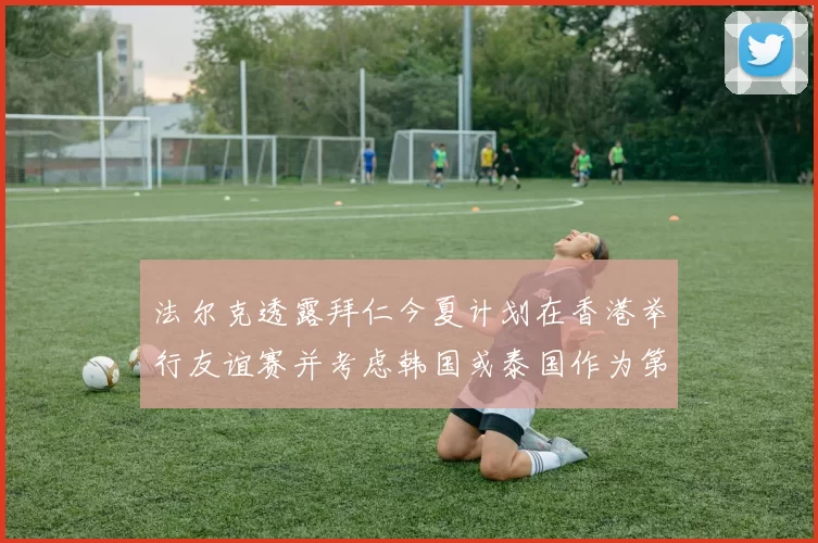 法尔克透露拜仁今夏计划在香港举行友谊赛并考虑韩国或泰国作为第二站