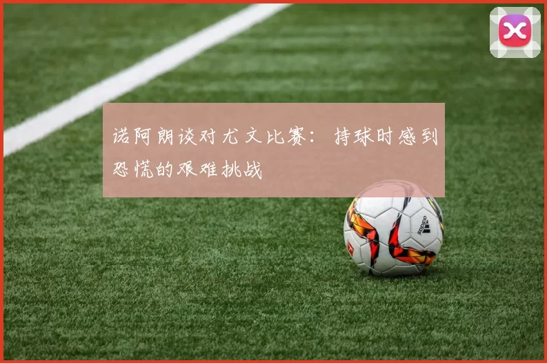 诺阿朗谈对尤文比赛：持球时感到恐慌的艰难挑战
