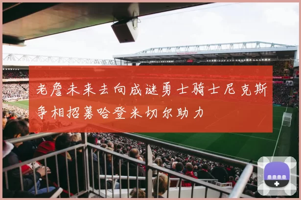 老詹未来去向成谜勇士骑士尼克斯争相招募哈登米切尔助力