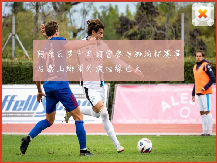 阿尔瓦罗十年前曾参与潍坊杯赛事与泰山绯闻外援结缘已久