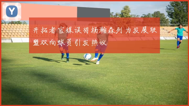 开拓者官媒误将杨瀚森列为发展联盟双向球员引发热议