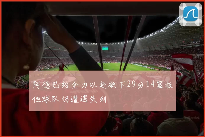 阿德巴约全力以赴砍下29分14篮板但球队仍遭遇失利