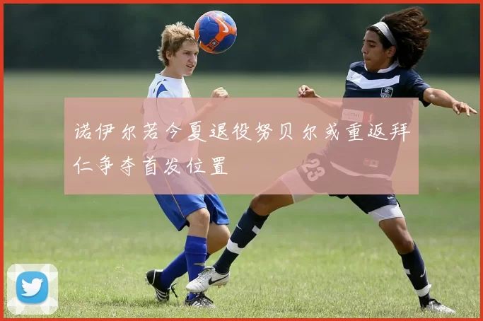 诺伊尔若今夏退役努贝尔或重返拜仁争夺首发位置