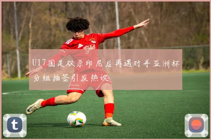 U17国足双杀印尼后再遇对手亚洲杯分组抽签引发热议