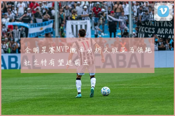 全明星赛MVP概率分析文班亚马领跑杜兰特有望进前五