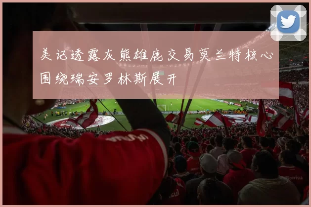 美记透露灰熊雄鹿交易莫兰特核心围绕瑞安罗林斯展开