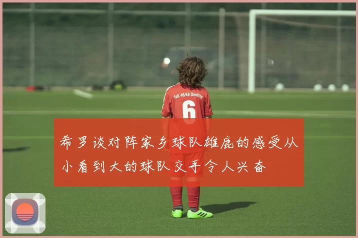 希罗谈对阵家乡球队雄鹿的感受从小看到大的球队交手令人兴奋