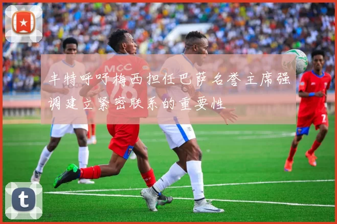 丰特呼吁梅西担任巴萨名誉主席强调建立紧密联系的重要性