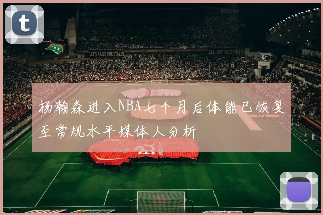 杨瀚森进入NBA七个月后体能已恢复至常规水平媒体人分析