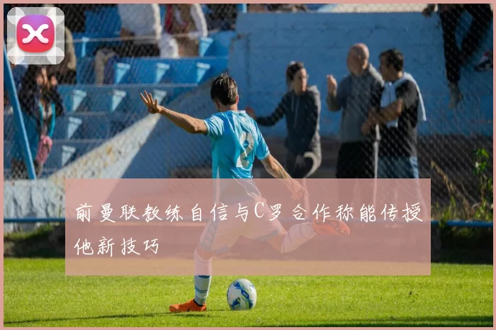 前曼联教练自信与C罗合作称能传授他新技巧