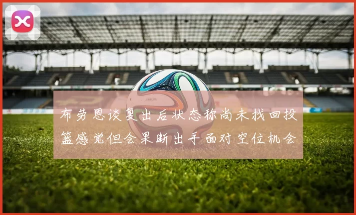 布劳恩谈复出后状态称尚未找回投篮感觉但会果断出手面对空位机会