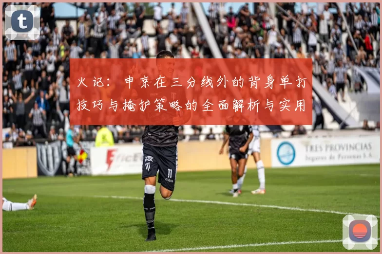 火记：申京在三分线外的背身单打技巧与掩护策略的全面解析与实用指南