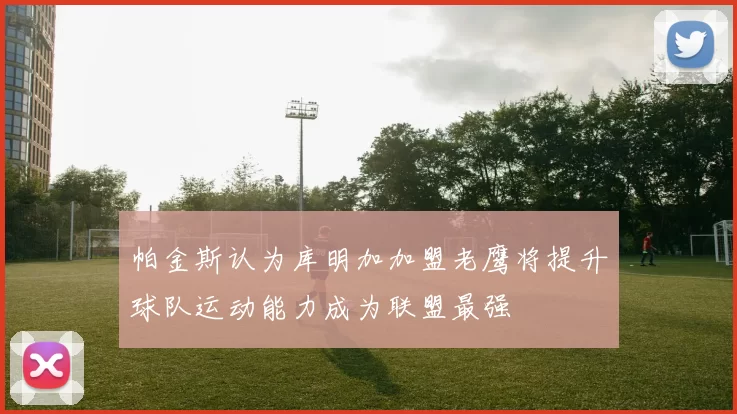 帕金斯认为库明加加盟老鹰将提升球队运动能力成为联盟最强