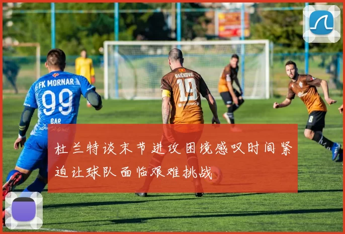杜兰特谈末节进攻困境感叹时间紧迫让球队面临艰难挑战