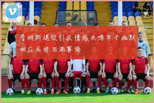詹姆斯退役引发情感共鸣华子幽默回应或将泪洒赛场