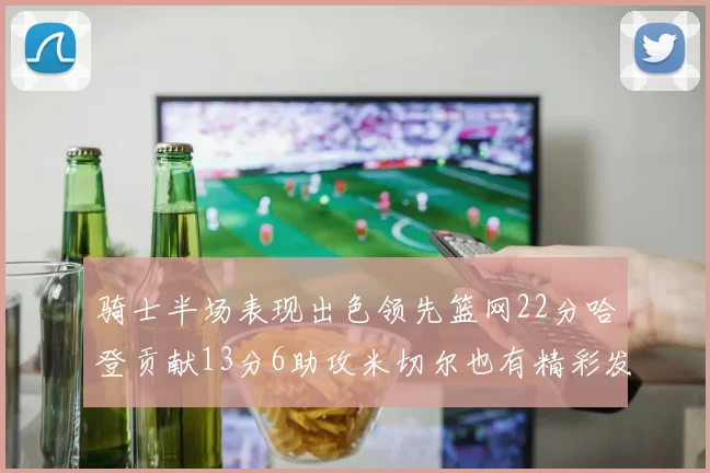 骑士半场表现出色领先篮网22分哈登贡献13分6助攻米切尔也有精彩发挥