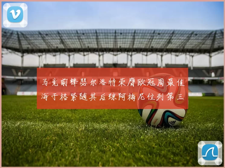 马竞前锋瑟尔洛特荣膺欧冠周最佳海于格紧随其后琼阿梅尼位列第三