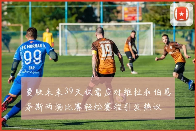 曼联未来39天仅需应对维拉和伯恩茅斯两场比赛轻松赛程引发热议