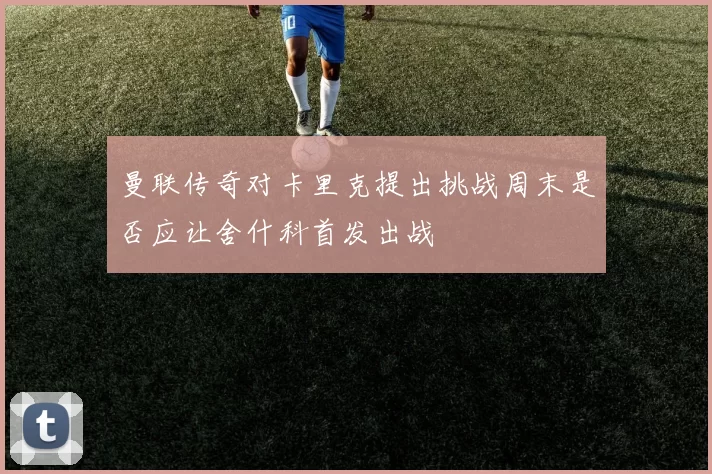 曼联传奇对卡里克提出挑战周末是否应让舍什科首发出战
