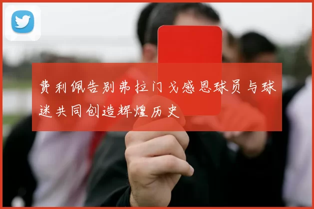 费利佩告别弗拉门戈感恩球员与球迷共同创造辉煌历史