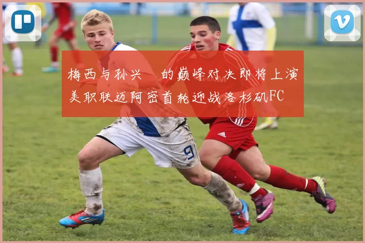 梅西与孙兴慜的巅峰对决即将上演美职联迈阿密首轮迎战洛杉矶FC